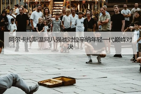 阿尔卡拉斯温网八强战对位辛纳年轻一代巅峰对决