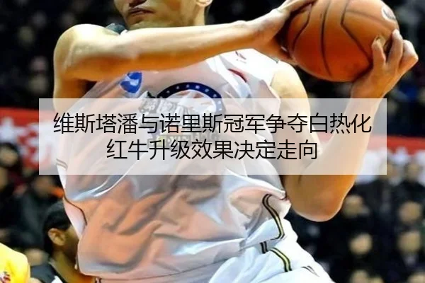 维斯塔潘与诺里斯冠军争夺白热化 红牛升级效果决定走向