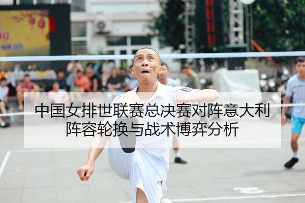 中国女排世联赛总决赛对阵意大利 阵容轮换与战术博弈分析