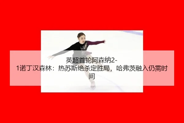 英超首轮阿森纳2-1诺丁汉森林：热苏斯绝杀定胜局，哈弗茨融入仍需时间